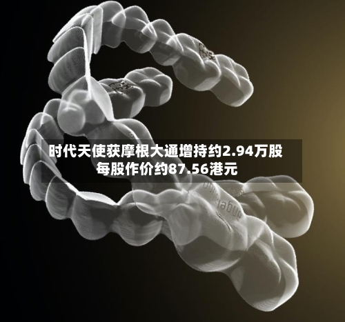 时代天使获摩根大通增持约2.94万股 每股作价约87.56港元