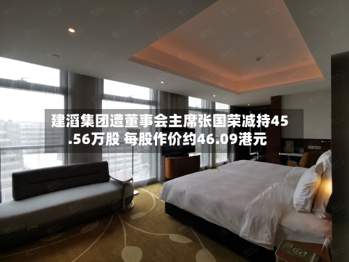 建滔集团遭董事会主席张国荣减持45.56万股 每股作价约46.09港元