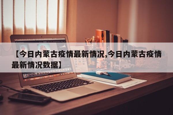【今日内蒙古疫情最新情况,今日内蒙古疫情最新情况数据】